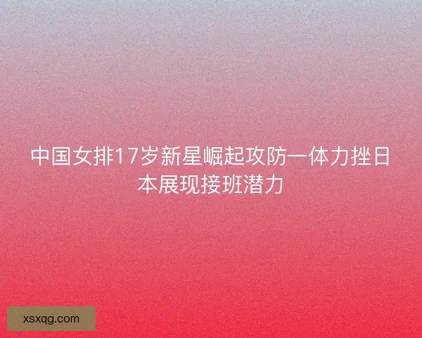 中国女排17岁新星崛起攻防一体力挫日本展现接班潜力 中国女排17岁新星崛起攻防一体力挫日本展现接班潜力