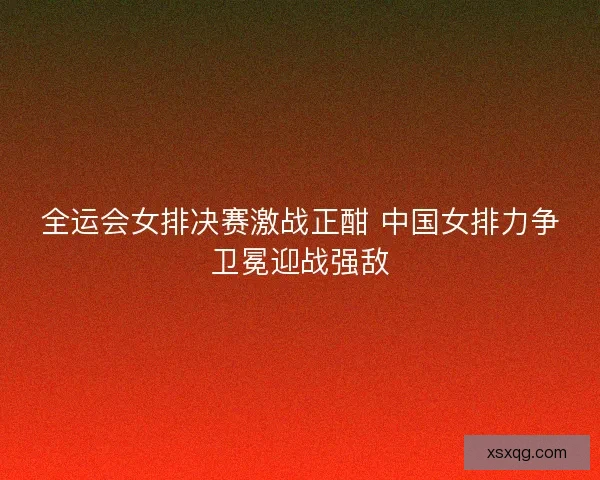 全运会女排决赛激战正酣 中国女排力争卫冕迎战强敌 全运会女排决赛激战正酣 中国女排力争卫冕迎战强敌
