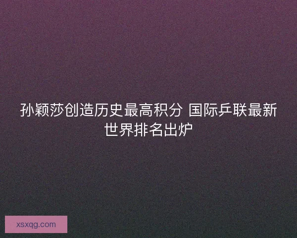孙颖莎创造历史最高积分 国际乒联最新世界排名出炉 孙颖莎创造历史最高积分 国际乒联最新世界排名出炉