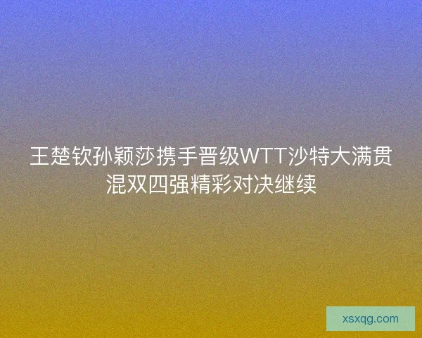 王楚钦孙颖莎携手晋级WTT沙特大满贯混双四强精彩对决继续 王楚钦孙颖莎携手晋级WTT沙特大满贯混双四强精彩对决继续
