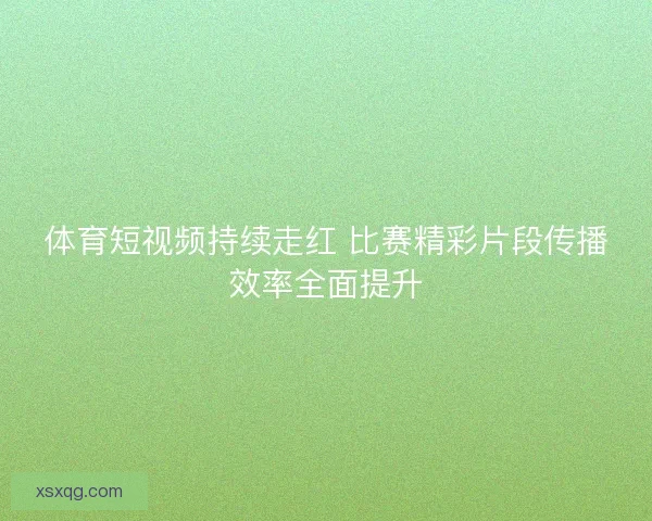 体育短视频持续走红 比赛精彩片段传播效率全面提升 体育短视频持续走红 比赛精彩片段传播效率全面提升