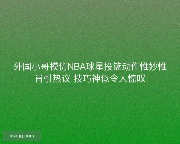 外国小哥模仿NBA球星投篮动作惟妙惟肖引热议 技巧神似令人惊叹 外国小哥模仿NBA球星投篮动作惟妙惟肖引热议 技巧神似令人惊叹