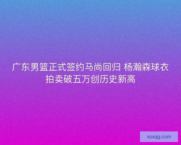 广东男篮正式签约马尚回归 杨瀚森球衣拍卖破五万创历史新高