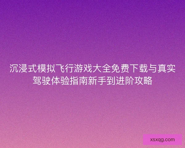 沉浸式模拟飞行游戏大全免费下载与真实驾驶体验指南新手到进阶攻略