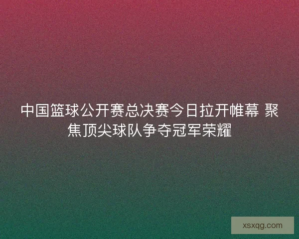 中国篮球公开赛总决赛今日拉开帷幕 聚焦顶尖球队争夺冠军荣耀