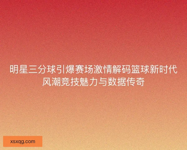 明星三分球引爆赛场激情解码篮球新时代风潮竞技魅力与数据传奇
