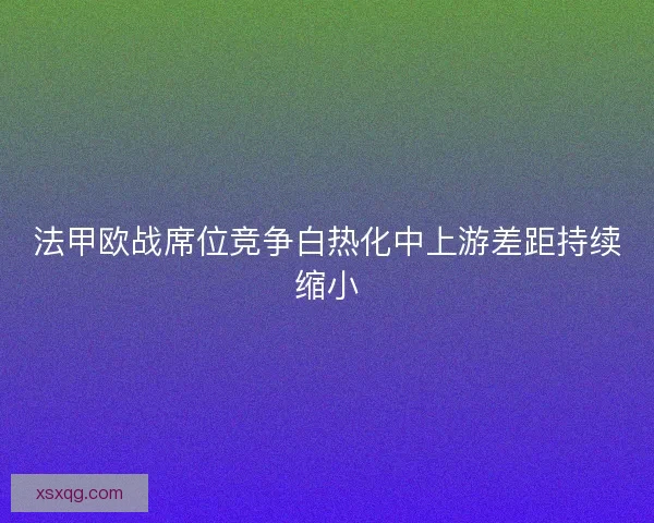 法甲欧战席位竞争白热化中上游差距持续缩小
