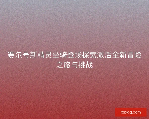 赛尔号新精灵坐骑登场探索激活全新冒险之旅与挑战