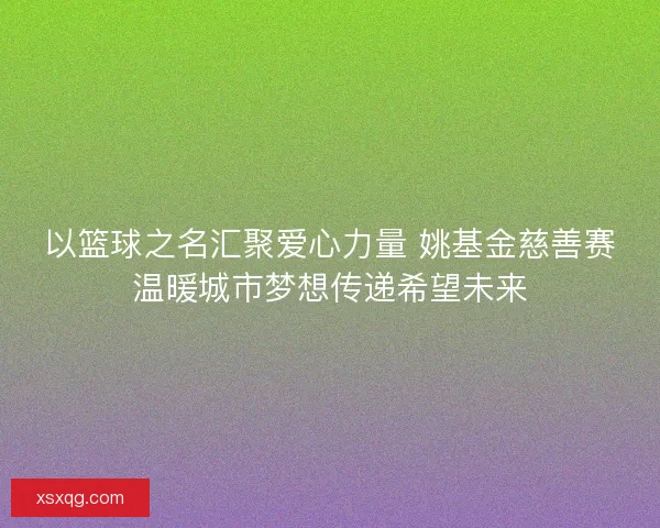 以篮球之名汇聚爱心力量 姚基金慈善赛温暖城市梦想传递希望未来 以篮球之名汇聚爱心力量 姚基金慈善赛温暖城市梦想传递希望未来