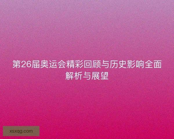 第26届奥运会精彩回顾与历史影响全面解析与展望 第26届奥运会精彩回顾与历史影响全面解析与展望
