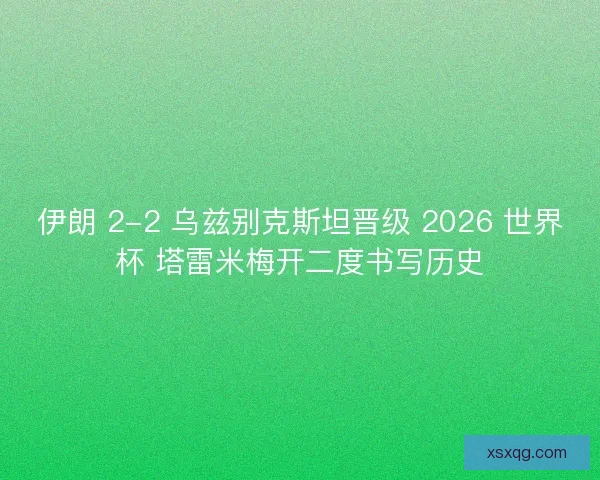 伊朗 2-2 乌兹别克斯坦晋级 2026 世界杯 塔雷米梅开二度书写历史