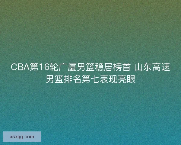 CBA第16轮广厦男篮稳居榜首 山东高速男篮排名第七表现亮眼