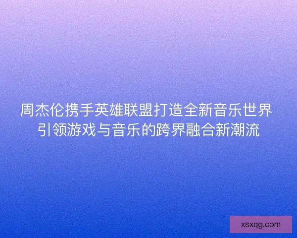周杰伦携手英雄联盟打造全新音乐世界 引领游戏与音乐的跨界融合新潮流
