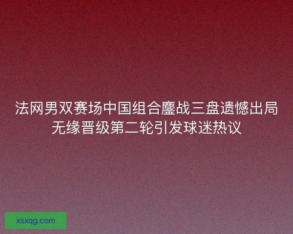法网男双赛场中国组合鏖战三盘遗憾出局无缘晋级第二轮引发球迷热议