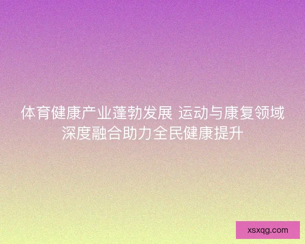体育健康产业蓬勃发展 运动与康复领域深度融合助力全民健康提升 体育健康产业蓬勃发展 运动与康复领域深度融合助力全民健康提升