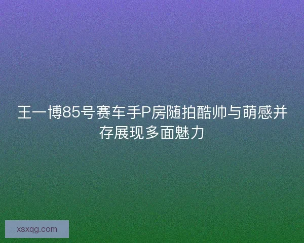 王一博85号赛车手P房随拍酷帅与萌感并存展现多面魅力 王一博85号赛车手P房随拍酷帅与萌感并存展现多面魅力