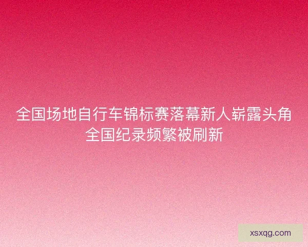 全国场地自行车锦标赛落幕新人崭露头角全国纪录频繁被刷新 全国场地自行车锦标赛落幕新人崭露头角全国纪录频繁被刷新